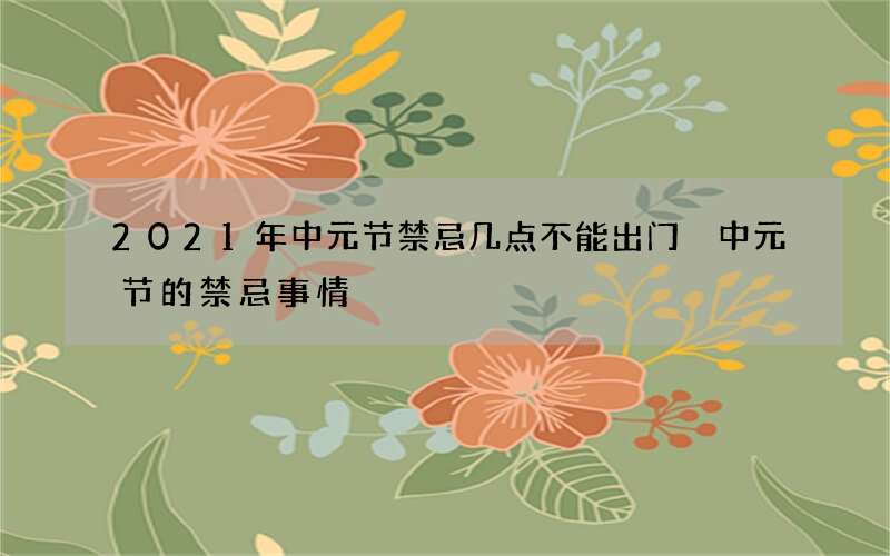 2021年中元节禁忌几点不能出门 中元节的禁忌事情